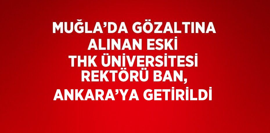 MUĞLA’DA GÖZALTINA ALINAN ESKİ THK ÜNİVERSİTESİ REKTÖRÜ BAN, ANKARA’YA GETİRİLDİ