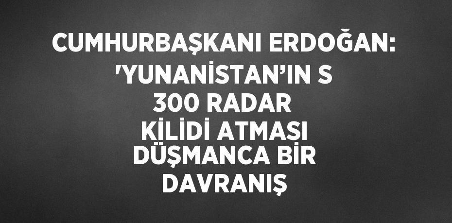 CUMHURBAŞKANI ERDOĞAN: 'YUNANİSTAN’IN S 300 RADAR KİLİDİ ATMASI DÜŞMANCA BİR DAVRANIŞ