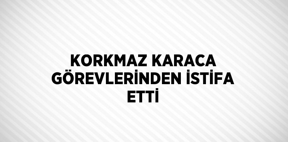 KORKMAZ KARACA GÖREVLERİNDEN İSTİFA ETTİ