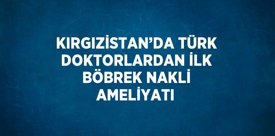 KIRGIZİSTAN’DA TÜRK DOKTORLARDAN İLK BÖBREK NAKLİ AMELİYATI