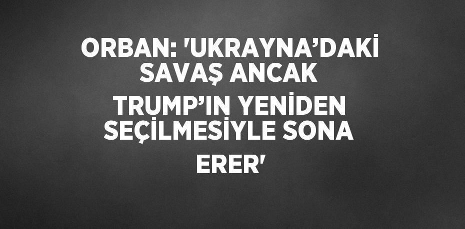 ORBAN: 'UKRAYNA’DAKİ SAVAŞ ANCAK TRUMP’IN YENİDEN SEÇİLMESİYLE SONA ERER'