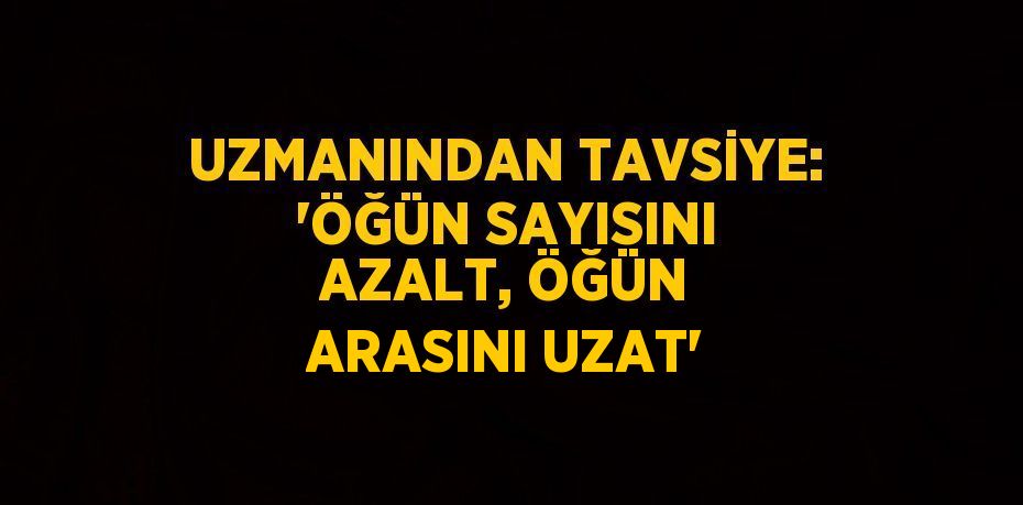 UZMANINDAN TAVSİYE: 'ÖĞÜN SAYISINI AZALT, ÖĞÜN ARASINI UZAT'