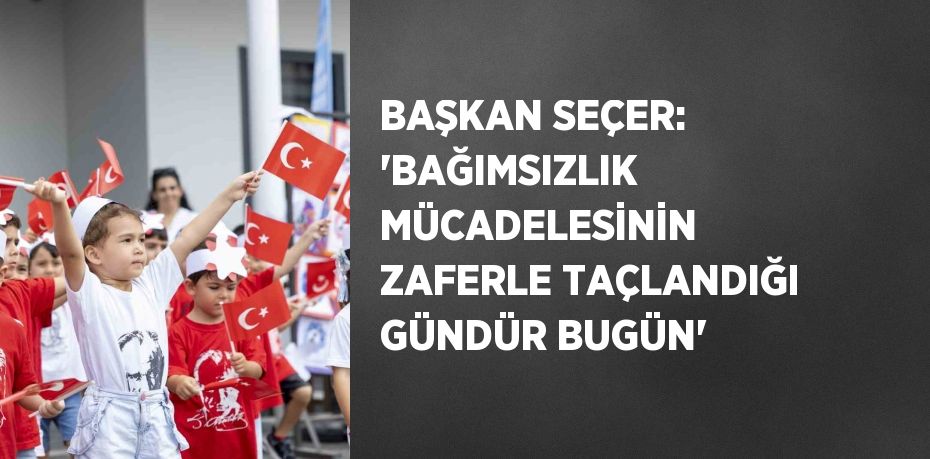 BAŞKAN SEÇER: 'BAĞIMSIZLIK MÜCADELESİNİN ZAFERLE TAÇLANDIĞI GÜNDÜR BUGÜN'