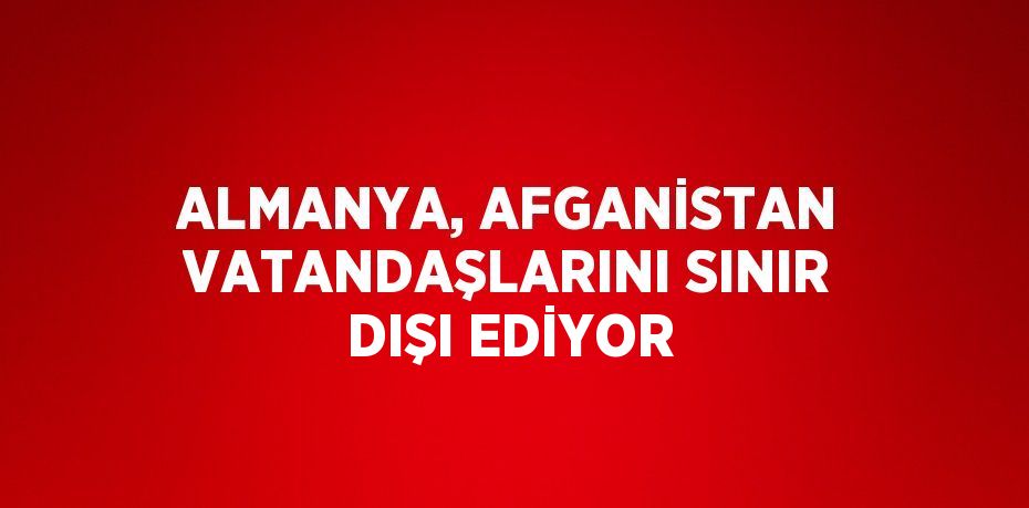 ALMANYA, AFGANİSTAN VATANDAŞLARINI SINIR DIŞI EDİYOR