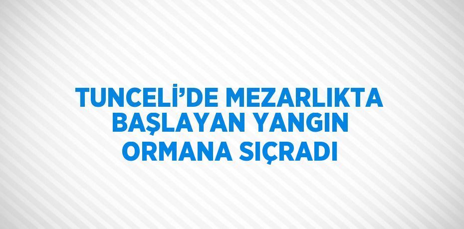 TUNCELİ’DE MEZARLIKTA BAŞLAYAN YANGIN ORMANA SIÇRADI