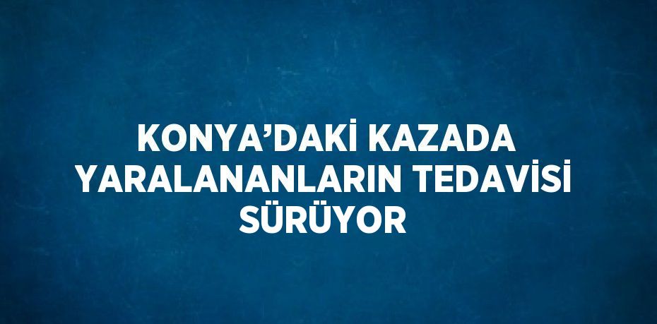 KONYA’DAKİ KAZADA YARALANANLARIN TEDAVİSİ SÜRÜYOR