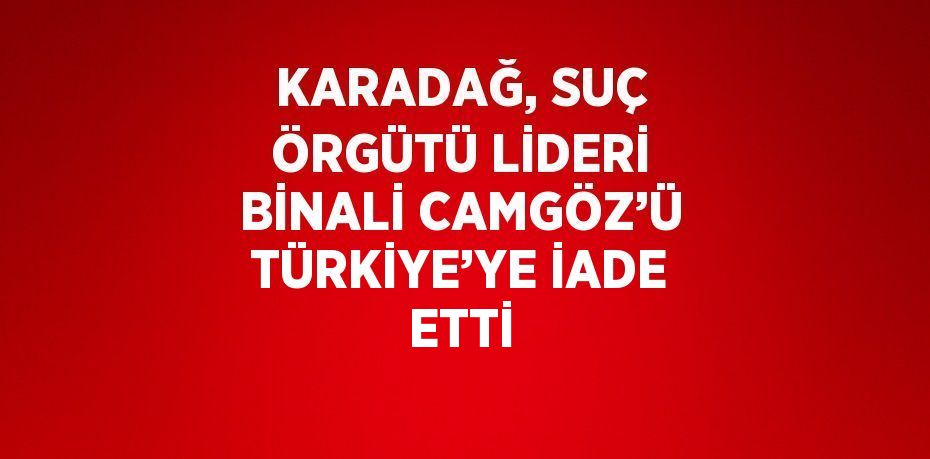 KARADAĞ, SUÇ ÖRGÜTÜ LİDERİ BİNALİ CAMGÖZ’Ü TÜRKİYE’YE İADE ETTİ