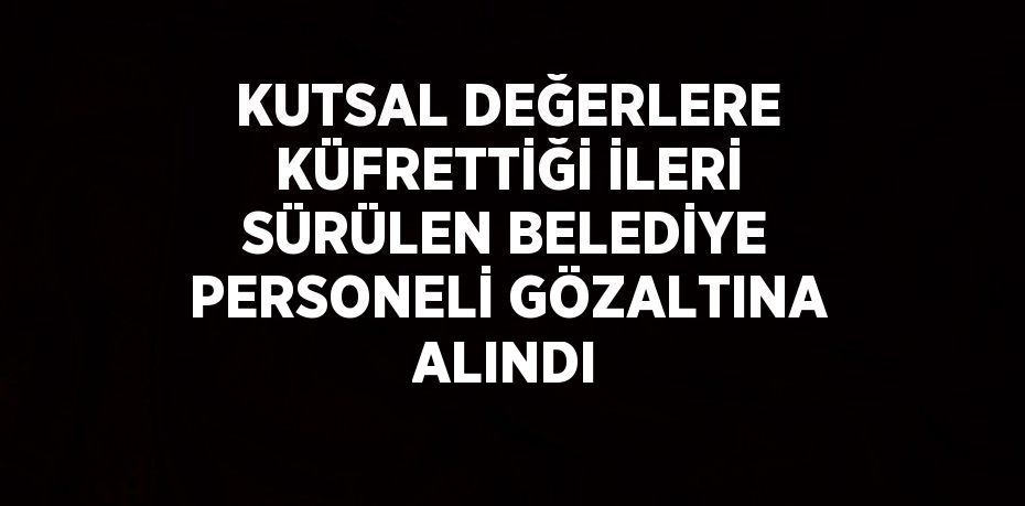 KUTSAL DEĞERLERE KÜFRETTİĞİ İLERİ SÜRÜLEN BELEDİYE PERSONELİ GÖZALTINA ALINDI