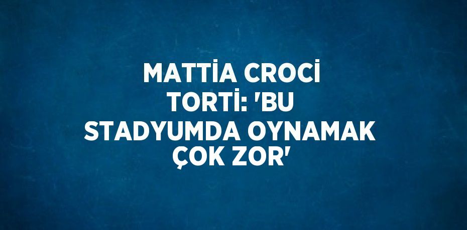 MATTİA CROCİ TORTİ: 'BU STADYUMDA OYNAMAK ÇOK ZOR'