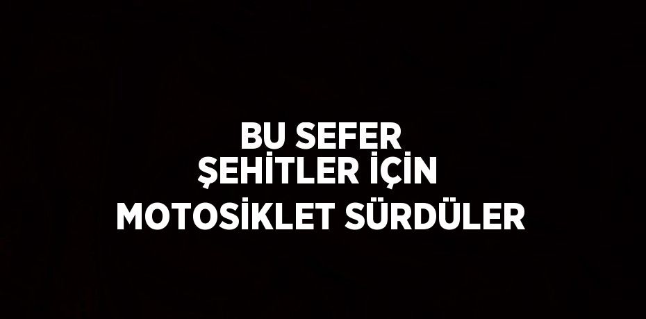 BU SEFER ŞEHİTLER İÇİN MOTOSİKLET SÜRDÜLER