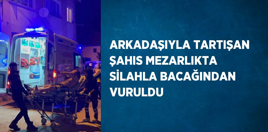 ARKADAŞIYLA TARTIŞAN ŞAHIS MEZARLIKTA SİLAHLA BACAĞINDAN VURULDU