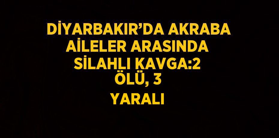 DİYARBAKIR’DA AKRABA AİLELER ARASINDA SİLAHLI KAVGA:2 ÖLÜ, 3 YARALI