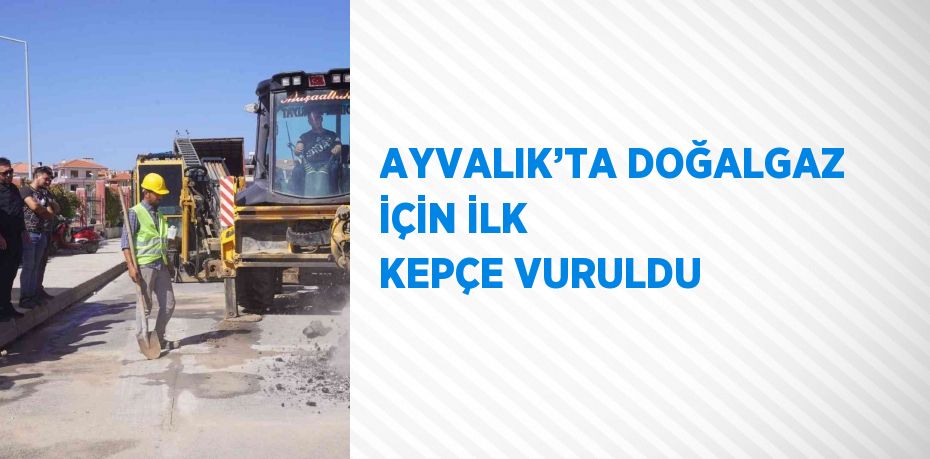 AYVALIK’TA DOĞALGAZ İÇİN İLK KEPÇE VURULDU