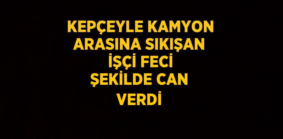 KEPÇEYLE KAMYON ARASINA SIKIŞAN İŞÇİ FECİ ŞEKİLDE CAN VERDİ