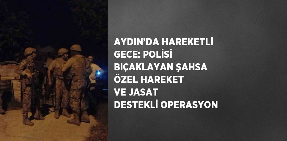 AYDIN’DA HAREKETLİ GECE: POLİSİ BIÇAKLAYAN ŞAHSA ÖZEL HAREKET VE JASAT DESTEKLİ OPERASYON