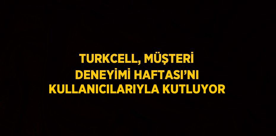 TURKCELL, MÜŞTERİ DENEYİMİ HAFTASI’NI KULLANICILARIYLA KUTLUYOR