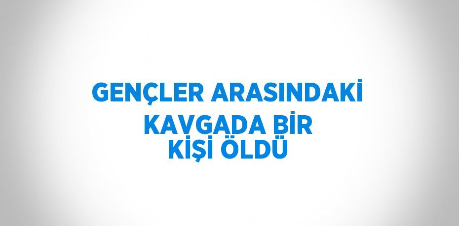 GENÇLER ARASINDAKİ KAVGADA BİR KİŞİ ÖLDÜ