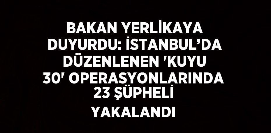 BAKAN YERLİKAYA DUYURDU: İSTANBUL’DA DÜZENLENEN 'KUYU 30' OPERASYONLARINDA 23 ŞÜPHELİ YAKALANDI