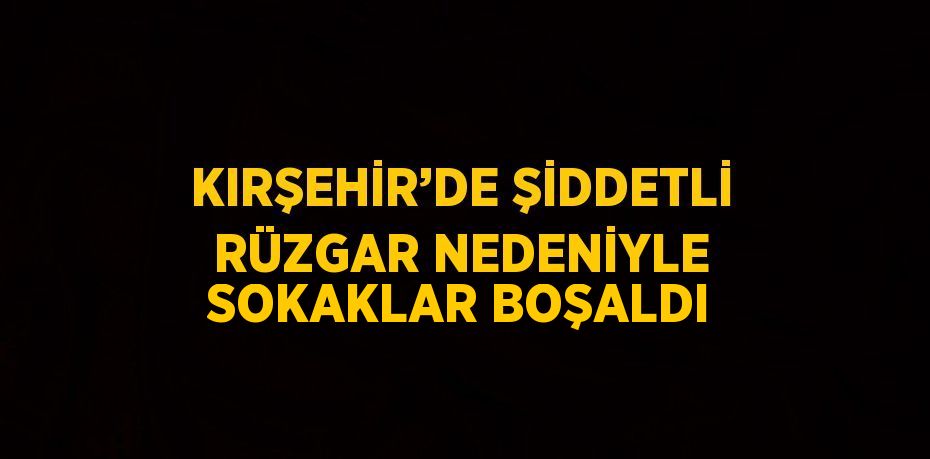 KIRŞEHİR’DE ŞİDDETLİ RÜZGAR NEDENİYLE SOKAKLAR BOŞALDI