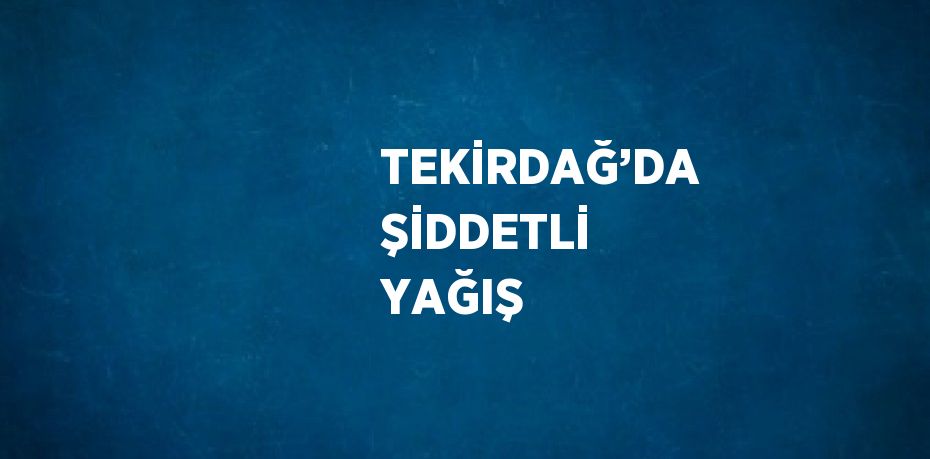 TEKİRDAĞ’DA ŞİDDETLİ YAĞIŞ