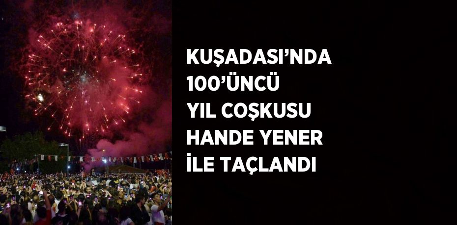 KUŞADASI’NDA 100’ÜNCÜ YIL COŞKUSU HANDE YENER İLE TAÇLANDI