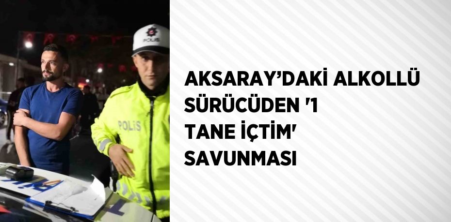 AKSARAY’DAKİ ALKOLLÜ SÜRÜCÜDEN '1 TANE İÇTİM' SAVUNMASI