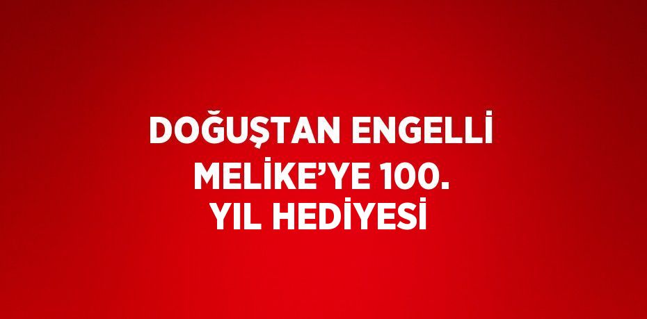 DOĞUŞTAN ENGELLİ MELİKE’YE 100. YIL HEDİYESİ