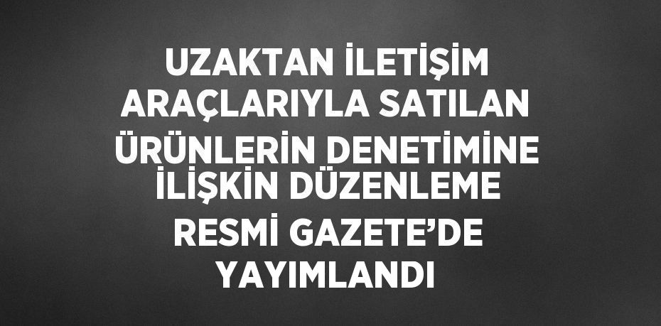 UZAKTAN İLETİŞİM ARAÇLARIYLA SATILAN ÜRÜNLERİN DENETİMİNE İLİŞKİN DÜZENLEME RESMİ GAZETE’DE YAYIMLANDI