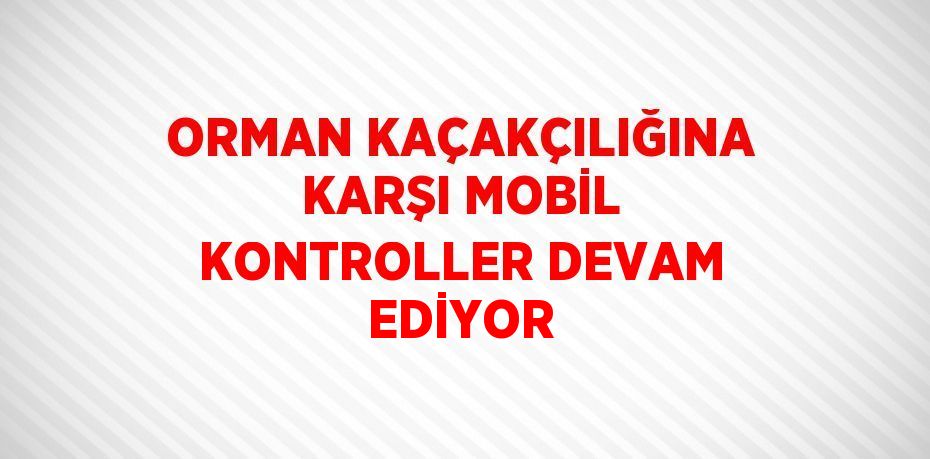 ORMAN KAÇAKÇILIĞINA KARŞI MOBİL KONTROLLER DEVAM EDİYOR