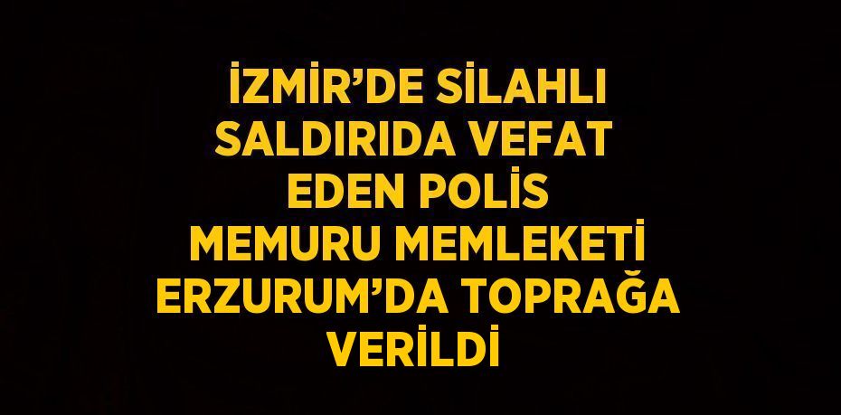 İZMİR’DE SİLAHLI SALDIRIDA VEFAT EDEN POLİS MEMURU MEMLEKETİ ERZURUM’DA TOPRAĞA VERİLDİ