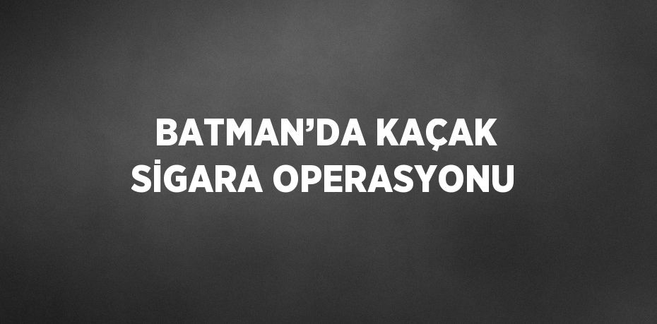 BATMAN’DA KAÇAK SİGARA OPERASYONU