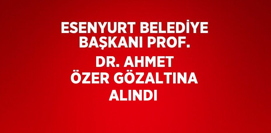 ESENYURT BELEDİYE BAŞKANI PROF. DR. AHMET ÖZER GÖZALTINA ALINDI