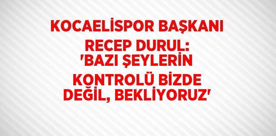 KOCAELİSPOR BAŞKANI RECEP DURUL: 'BAZI ŞEYLERİN KONTROLÜ BİZDE DEĞİL, BEKLİYORUZ'