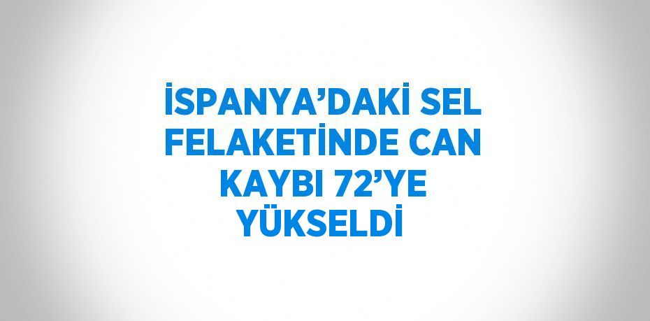 İSPANYA’DAKİ SEL FELAKETİNDE CAN KAYBI 72’YE YÜKSELDİ