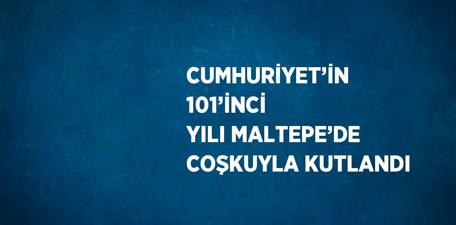 CUMHURİYET’İN 101’İNCİ YILI MALTEPE’DE COŞKUYLA KUTLANDI