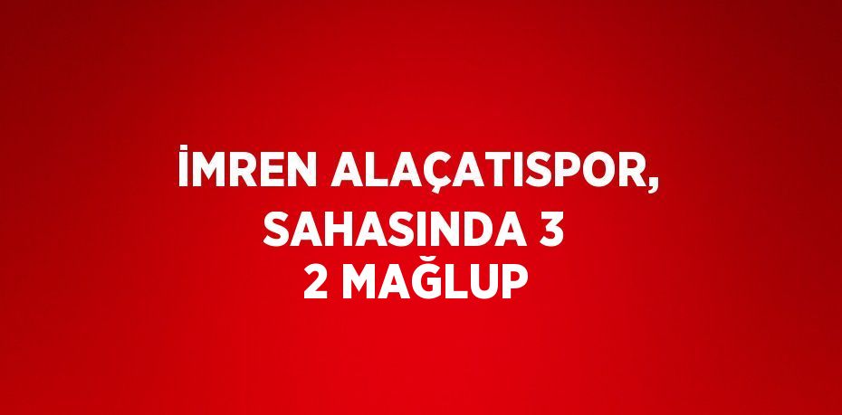 İMREN ALAÇATISPOR, SAHASINDA 3 2 MAĞLUP