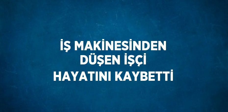 İŞ MAKİNESİNDEN DÜŞEN İŞÇİ HAYATINI KAYBETTİ