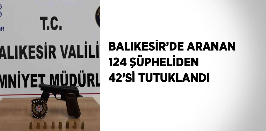 BALIKESİR’DE ARANAN 124 ŞÜPHELİDEN 42’Sİ TUTUKLANDI