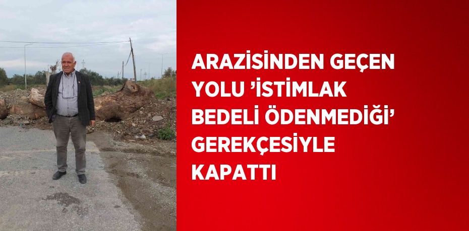 ARAZİSİNDEN GEÇEN YOLU ’İSTİMLAK BEDELİ ÖDENMEDİĞİ’ GEREKÇESİYLE KAPATTI