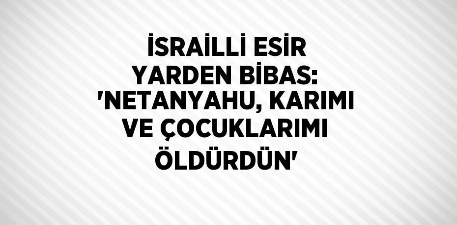 İSRAİLLİ ESİR YARDEN BİBAS: 'NETANYAHU, KARIMI VE ÇOCUKLARIMI ÖLDÜRDÜN'