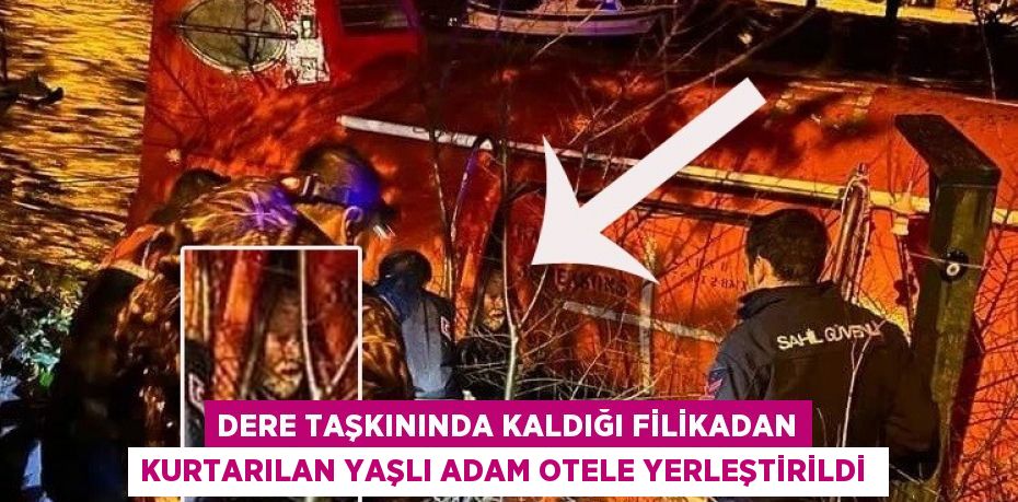 Dere taşkınında kaldığı filikadan kurtarılan yaşlı adam otele yerleştirildi 