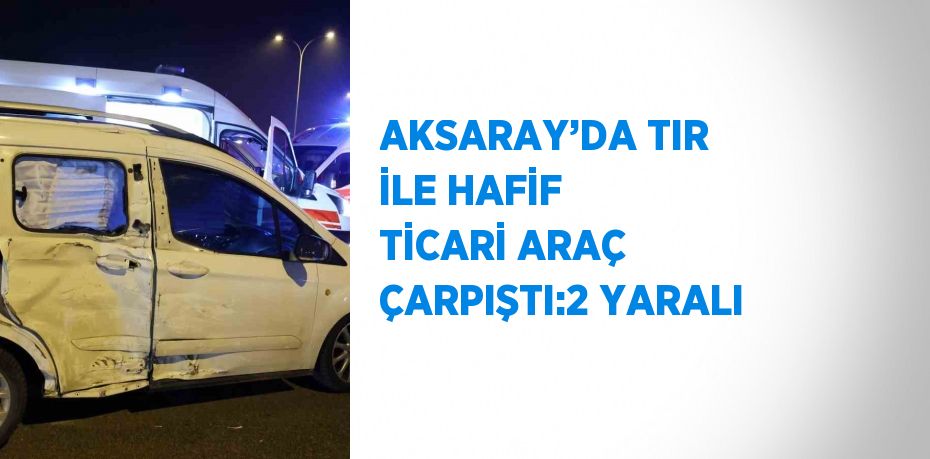 AKSARAY’DA TIR İLE HAFİF TİCARİ ARAÇ ÇARPIŞTI:2 YARALI