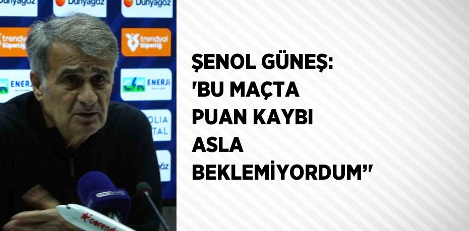 ŞENOL GÜNEŞ: 'BU MAÇTA PUAN KAYBI ASLA BEKLEMİYORDUM’'