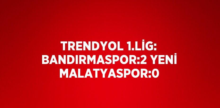 TRENDYOL 1.LİG: BANDIRMASPOR:2 YENİ MALATYASPOR:0