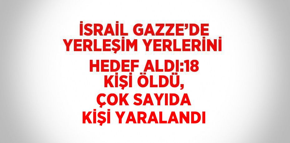 İSRAİL GAZZE’DE YERLEŞİM YERLERİNİ HEDEF ALDI:18 KİŞİ ÖLDÜ, ÇOK SAYIDA KİŞİ YARALANDI