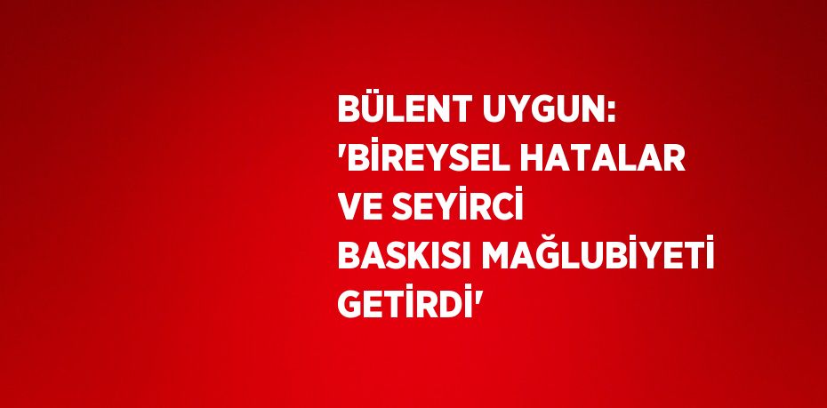 BÜLENT UYGUN: 'BİREYSEL HATALAR VE SEYİRCİ BASKISI MAĞLUBİYETİ GETİRDİ'