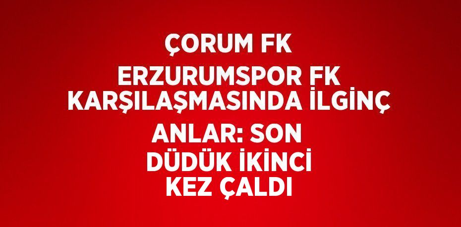 ÇORUM FK ERZURUMSPOR FK KARŞILAŞMASINDA İLGİNÇ ANLAR: SON DÜDÜK İKİNCİ KEZ ÇALDI