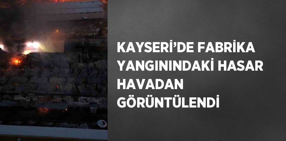 KAYSERİ’DE FABRİKA YANGININDAKİ HASAR HAVADAN GÖRÜNTÜLENDİ