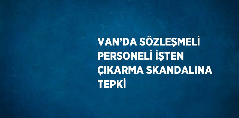 VAN’DA SÖZLEŞMELİ PERSONELİ İŞTEN ÇIKARMA SKANDALINA TEPKİ