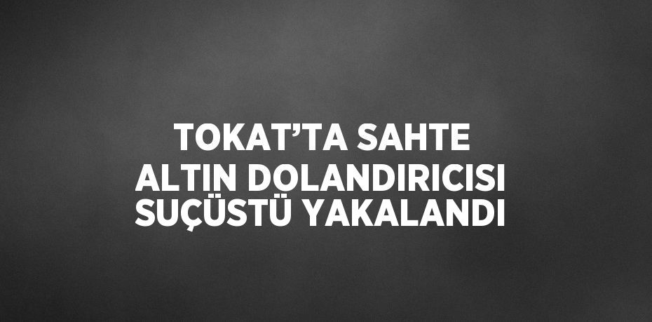 TOKAT’TA SAHTE ALTIN DOLANDIRICISI SUÇÜSTÜ YAKALANDI